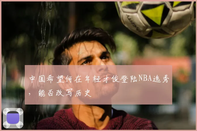 中国希望何在年轻才俊登陆NBA选秀，能否改写历史