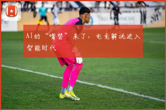 AI的“嘴替”来了，电竞解说进入智能时代