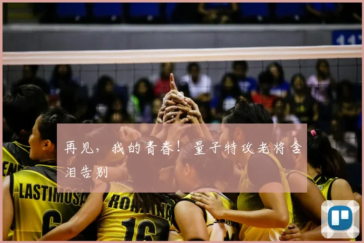 再见，我的青春！量子特攻老将含泪告别