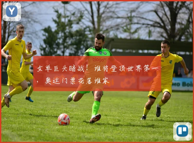 女单巨头暗战！谁将登顶世界第一，奥运门票花落谁家