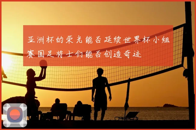 亚洲杯的荣光能否延续世界杯小组赛国足将士们能否创造奇迹