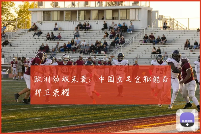 欧洲劲旅来袭，中国女足金靴能否捍卫荣耀