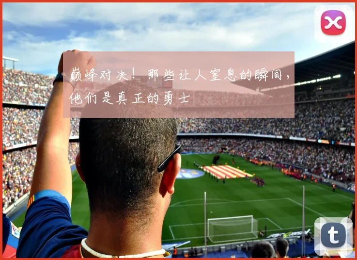 巅峰对决！那些让人窒息的瞬间，他们是真正的勇士
