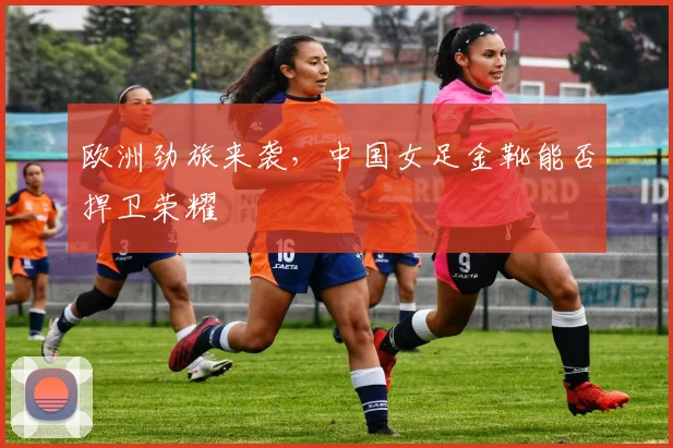 欧洲劲旅来袭，中国女足金靴能否捍卫荣耀