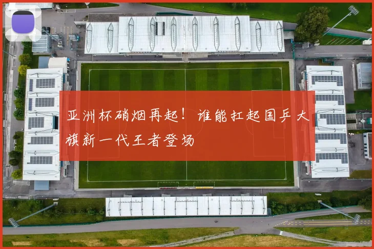 亚洲杯硝烟再起！谁能扛起国乒大旗新一代王者登场
