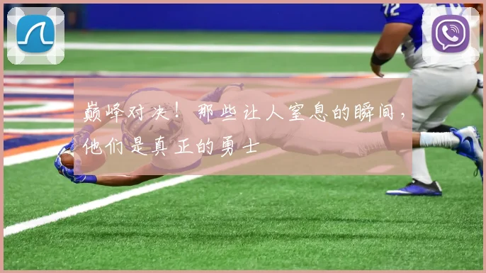 巅峰对决！那些让人窒息的瞬间，他们是真正的勇士