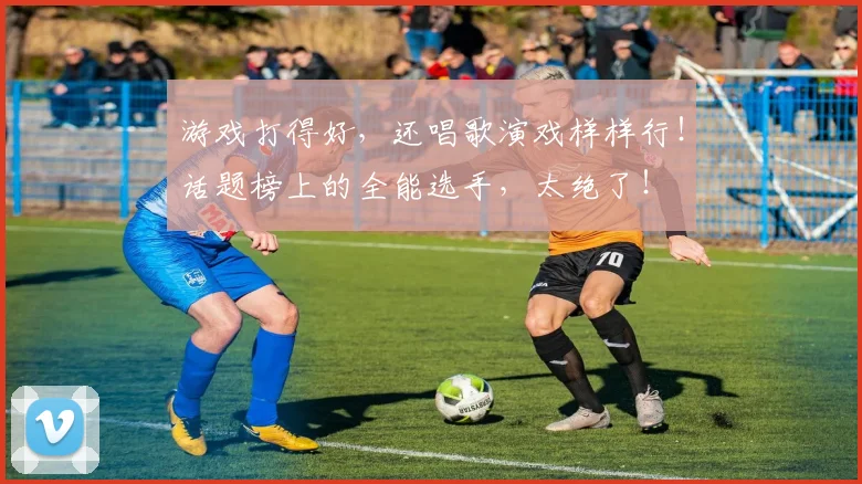 游戏打得好,还唱歌演戏样样行!话题榜上的全能选手,太绝了!