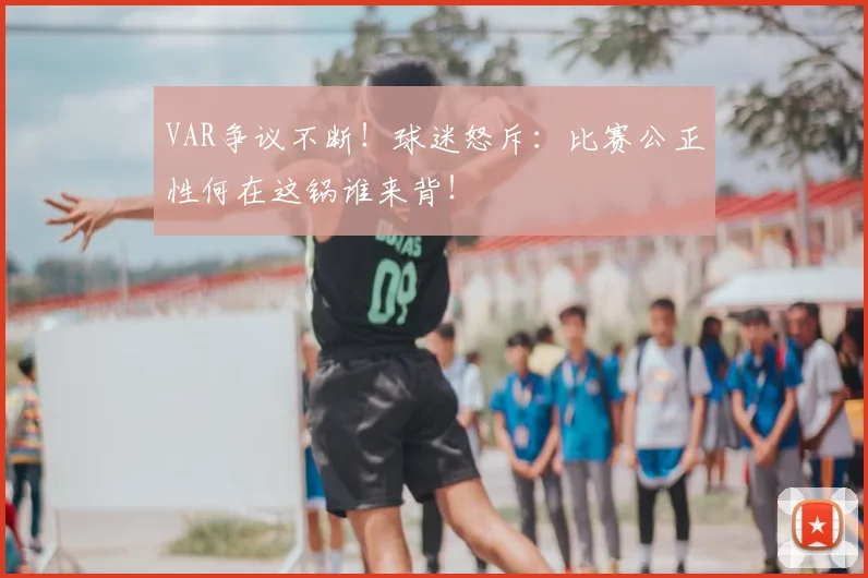 VAR争议不断！球迷怒斥：比赛公正性何在这锅谁来背！