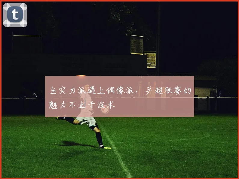 当实力派遇上偶像派，乒超联赛的魅力不止于技术