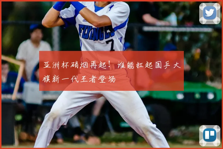 亚洲杯硝烟再起！谁能扛起国乒大旗新一代王者登场