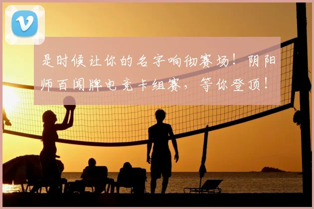 是时候让你的名字响彻赛场！阴阳师百闻牌电竞卡组赛，等你登顶！